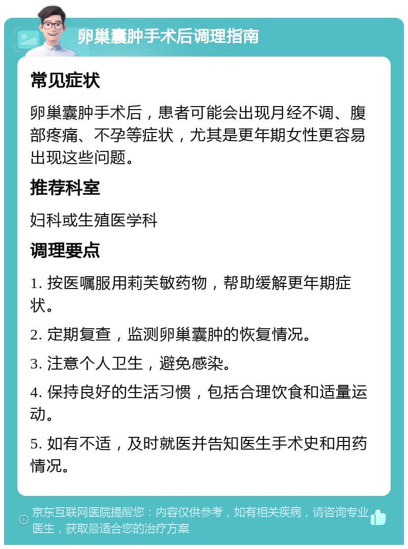 卵巢囊肿手术后调理指南 常见症状 卵巢囊肿手术后，患者可能会出现月经不调、腹部疼痛、不孕等症状，尤其是更年期女性更容易出现这些问题。 推荐科室 妇科或生殖医学科 调理要点 1. 按医嘱服用莉芙敏药物，帮助缓解更年期症状。 2. 定期复查，监测卵巢囊肿的恢复情况。 3. 注意个人卫生，避免感染。 4. 保持良好的生活习惯，包括合理饮食和适量运动。 5. 如有不适，及时就医并告知医生手术史和用药情况。