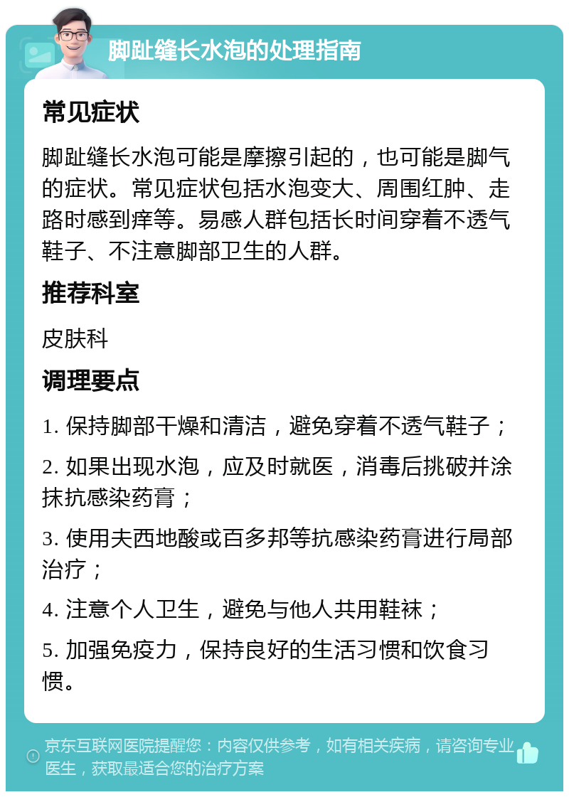 脚趾缝长水泡的处理指南 常见症状 脚趾缝长水泡可能是摩擦引起的，也可能是脚气的症状。常见症状包括水泡变大、周围红肿、走路时感到痒等。易感人群包括长时间穿着不透气鞋子、不注意脚部卫生的人群。 推荐科室 皮肤科 调理要点 1. 保持脚部干燥和清洁，避免穿着不透气鞋子； 2. 如果出现水泡，应及时就医，消毒后挑破并涂抹抗感染药膏； 3. 使用夫西地酸或百多邦等抗感染药膏进行局部治疗； 4. 注意个人卫生，避免与他人共用鞋袜； 5. 加强免疫力，保持良好的生活习惯和饮食习惯。