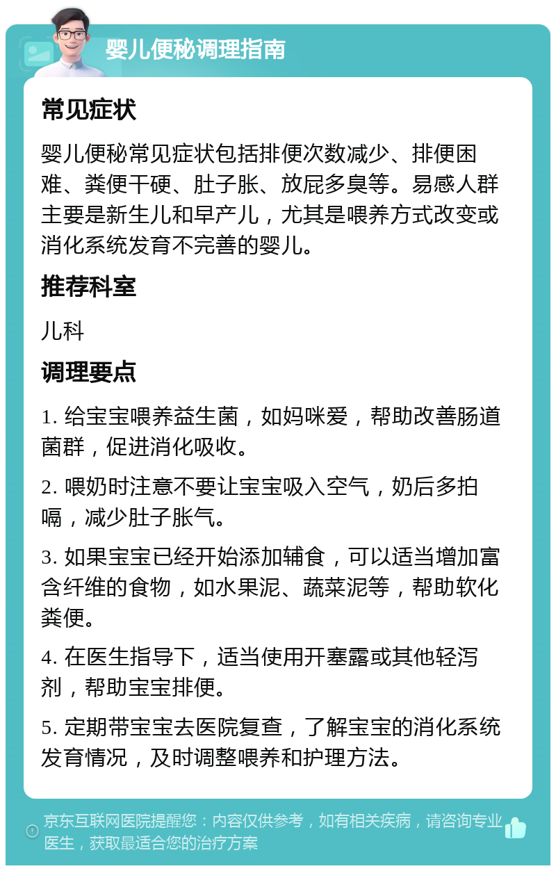 婴儿便秘调理指南 常见症状 婴儿便秘常见症状包括排便次数减少、排便困难、粪便干硬、肚子胀、放屁多臭等。易感人群主要是新生儿和早产儿，尤其是喂养方式改变或消化系统发育不完善的婴儿。 推荐科室 儿科 调理要点 1. 给宝宝喂养益生菌，如妈咪爱，帮助改善肠道菌群，促进消化吸收。 2. 喂奶时注意不要让宝宝吸入空气，奶后多拍嗝，减少肚子胀气。 3. 如果宝宝已经开始添加辅食，可以适当增加富含纤维的食物，如水果泥、蔬菜泥等，帮助软化粪便。 4. 在医生指导下，适当使用开塞露或其他轻泻剂，帮助宝宝排便。 5. 定期带宝宝去医院复查，了解宝宝的消化系统发育情况，及时调整喂养和护理方法。