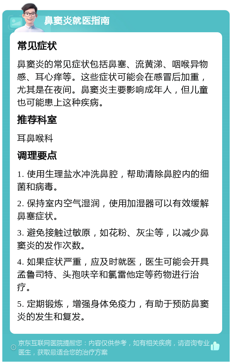 鼻窦炎就医指南 常见症状 鼻窦炎的常见症状包括鼻塞、流黄涕、咽喉异物感、耳心痒等。这些症状可能会在感冒后加重，尤其是在夜间。鼻窦炎主要影响成年人，但儿童也可能患上这种疾病。 推荐科室 耳鼻喉科 调理要点 1. 使用生理盐水冲洗鼻腔，帮助清除鼻腔内的细菌和病毒。 2. 保持室内空气湿润，使用加湿器可以有效缓解鼻塞症状。 3. 避免接触过敏原，如花粉、灰尘等，以减少鼻窦炎的发作次数。 4. 如果症状严重，应及时就医，医生可能会开具孟鲁司特、头孢呋辛和氯雷他定等药物进行治疗。 5. 定期锻炼，增强身体免疫力，有助于预防鼻窦炎的发生和复发。