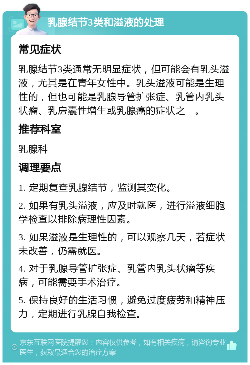 乳腺结节3类和溢液的处理 常见症状 乳腺结节3类通常无明显症状，但可能会有乳头溢液，尤其是在青年女性中。乳头溢液可能是生理性的，但也可能是乳腺导管扩张症、乳管内乳头状瘤、乳房囊性增生或乳腺癌的症状之一。 推荐科室 乳腺科 调理要点 1. 定期复查乳腺结节，监测其变化。 2. 如果有乳头溢液，应及时就医，进行溢液细胞学检查以排除病理性因素。 3. 如果溢液是生理性的，可以观察几天，若症状未改善，仍需就医。 4. 对于乳腺导管扩张症、乳管内乳头状瘤等疾病，可能需要手术治疗。 5. 保持良好的生活习惯，避免过度疲劳和精神压力，定期进行乳腺自我检查。