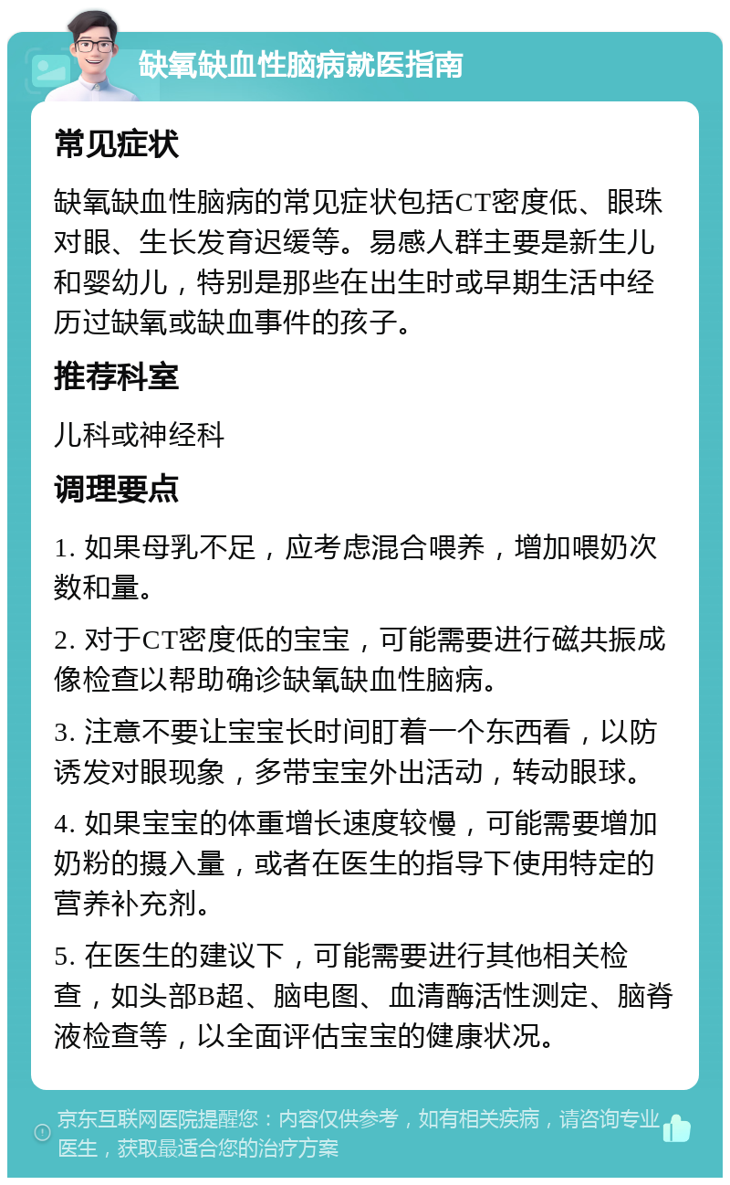 缺氧缺血性脑病就医指南 常见症状 缺氧缺血性脑病的常见症状包括CT密度低、眼珠对眼、生长发育迟缓等。易感人群主要是新生儿和婴幼儿，特别是那些在出生时或早期生活中经历过缺氧或缺血事件的孩子。 推荐科室 儿科或神经科 调理要点 1. 如果母乳不足，应考虑混合喂养，增加喂奶次数和量。 2. 对于CT密度低的宝宝，可能需要进行磁共振成像检查以帮助确诊缺氧缺血性脑病。 3. 注意不要让宝宝长时间盯着一个东西看，以防诱发对眼现象，多带宝宝外出活动，转动眼球。 4. 如果宝宝的体重增长速度较慢，可能需要增加奶粉的摄入量，或者在医生的指导下使用特定的营养补充剂。 5. 在医生的建议下，可能需要进行其他相关检查，如头部B超、脑电图、血清酶活性测定、脑脊液检查等，以全面评估宝宝的健康状况。