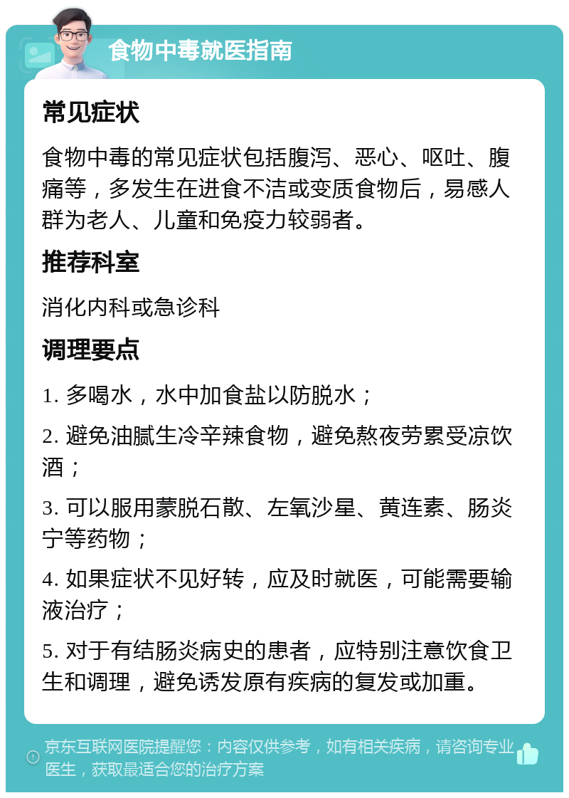 食物中毒就医指南 常见症状 食物中毒的常见症状包括腹泻、恶心、呕吐、腹痛等，多发生在进食不洁或变质食物后，易感人群为老人、儿童和免疫力较弱者。 推荐科室 消化内科或急诊科 调理要点 1. 多喝水，水中加食盐以防脱水； 2. 避免油腻生冷辛辣食物，避免熬夜劳累受凉饮酒； 3. 可以服用蒙脱石散、左氧沙星、黄连素、肠炎宁等药物； 4. 如果症状不见好转，应及时就医，可能需要输液治疗； 5. 对于有结肠炎病史的患者，应特别注意饮食卫生和调理，避免诱发原有疾病的复发或加重。