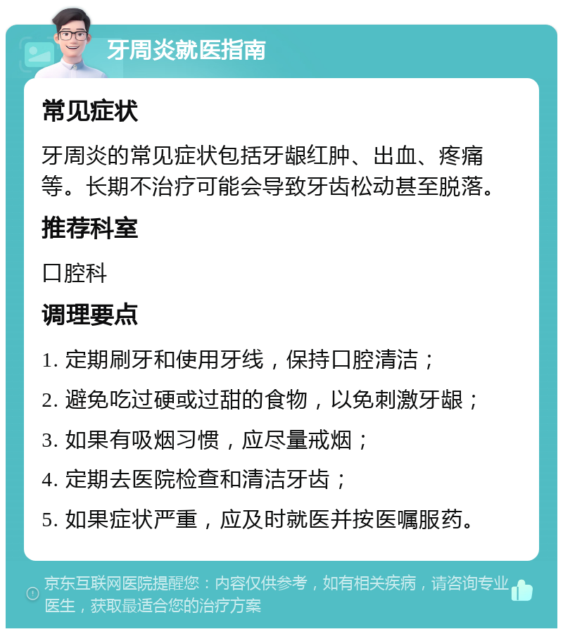 牙周炎就医指南 常见症状 牙周炎的常见症状包括牙龈红肿、出血、疼痛等。长期不治疗可能会导致牙齿松动甚至脱落。 推荐科室 口腔科 调理要点 1. 定期刷牙和使用牙线，保持口腔清洁； 2. 避免吃过硬或过甜的食物，以免刺激牙龈； 3. 如果有吸烟习惯，应尽量戒烟； 4. 定期去医院检查和清洁牙齿； 5. 如果症状严重，应及时就医并按医嘱服药。