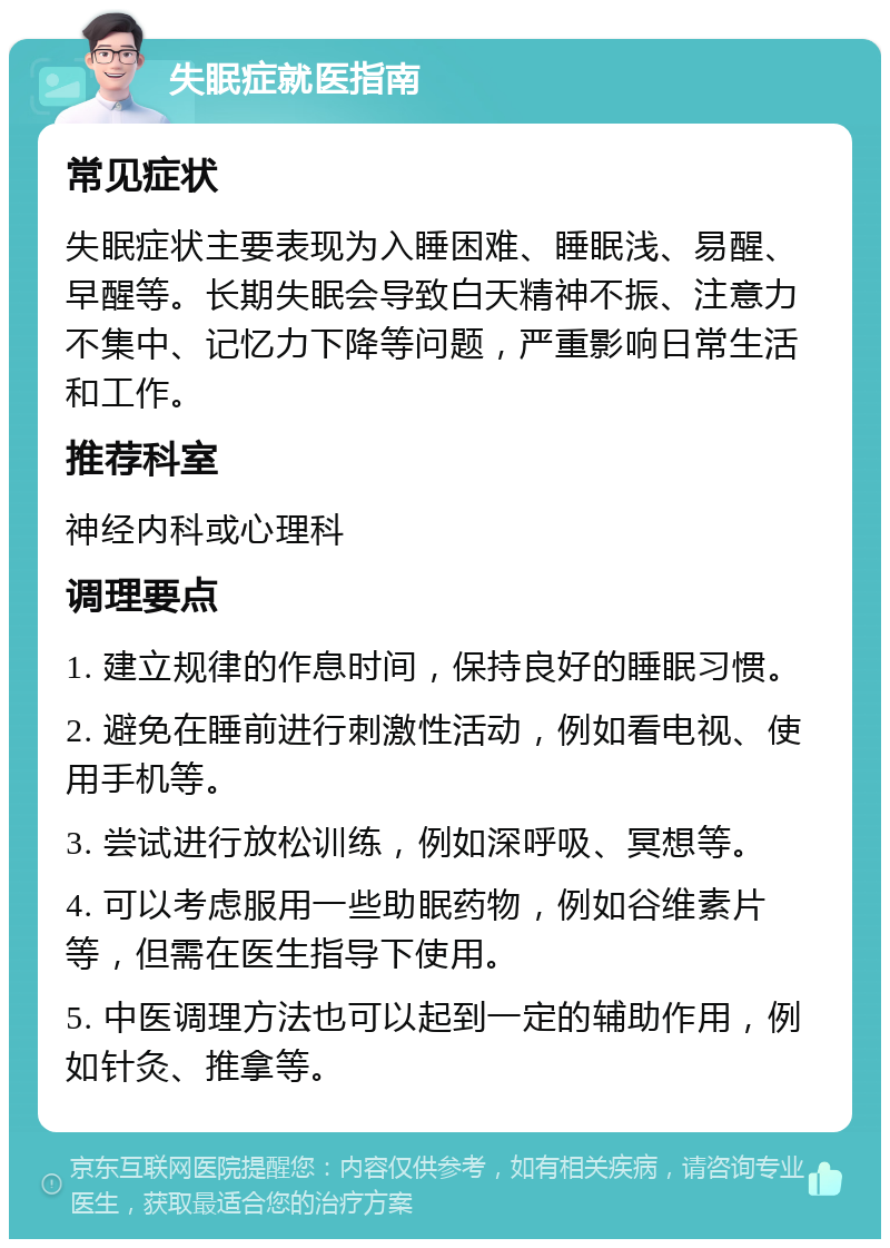 失眠症就医指南 常见症状 失眠症状主要表现为入睡困难、睡眠浅、易醒、早醒等。长期失眠会导致白天精神不振、注意力不集中、记忆力下降等问题，严重影响日常生活和工作。 推荐科室 神经内科或心理科 调理要点 1. 建立规律的作息时间，保持良好的睡眠习惯。 2. 避免在睡前进行刺激性活动，例如看电视、使用手机等。 3. 尝试进行放松训练，例如深呼吸、冥想等。 4. 可以考虑服用一些助眠药物，例如谷维素片等，但需在医生指导下使用。 5. 中医调理方法也可以起到一定的辅助作用，例如针灸、推拿等。