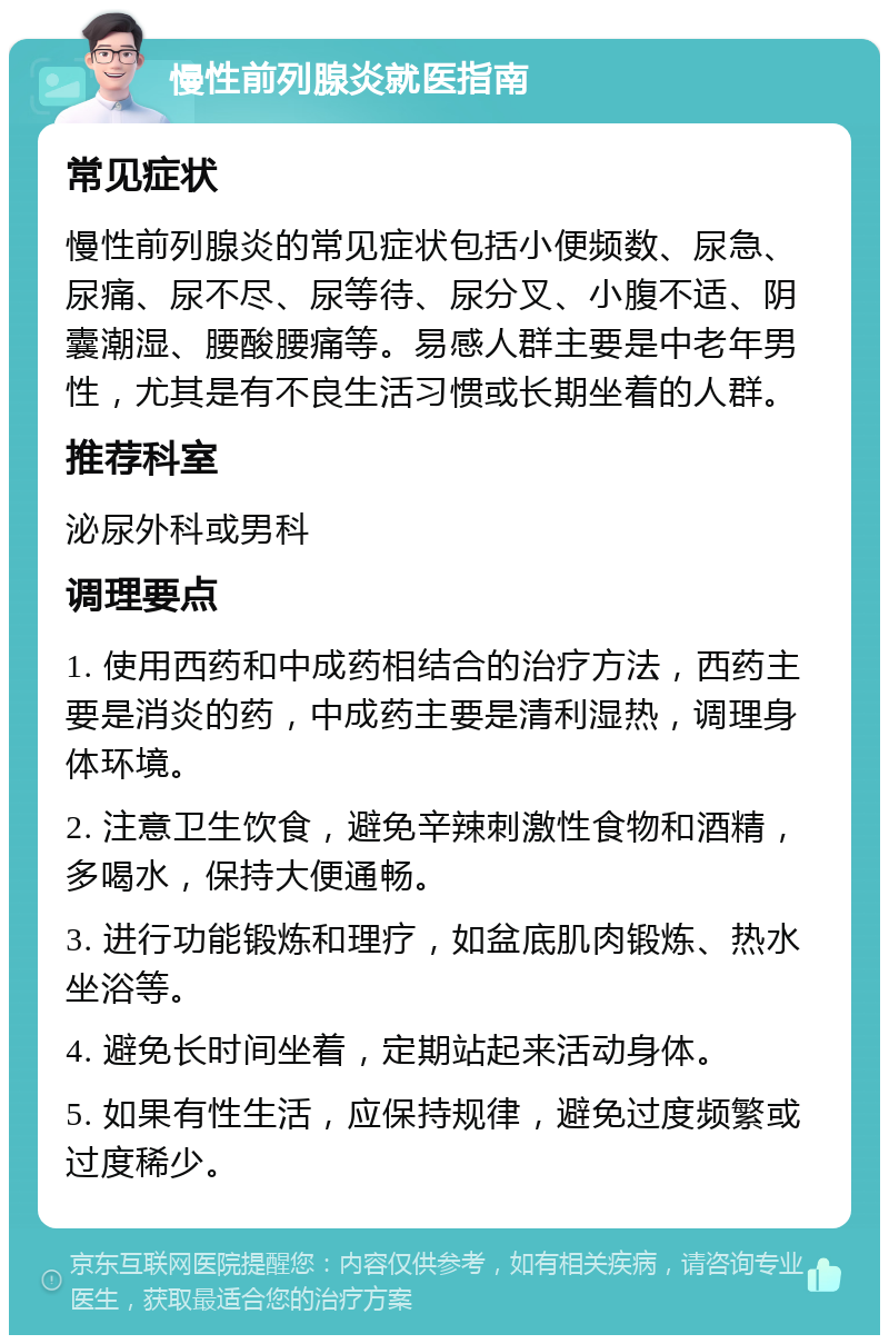 慢性前列腺炎就医指南 常见症状 慢性前列腺炎的常见症状包括小便频数、尿急、尿痛、尿不尽、尿等待、尿分叉、小腹不适、阴囊潮湿、腰酸腰痛等。易感人群主要是中老年男性，尤其是有不良生活习惯或长期坐着的人群。 推荐科室 泌尿外科或男科 调理要点 1. 使用西药和中成药相结合的治疗方法，西药主要是消炎的药，中成药主要是清利湿热，调理身体环境。 2. 注意卫生饮食，避免辛辣刺激性食物和酒精，多喝水，保持大便通畅。 3. 进行功能锻炼和理疗，如盆底肌肉锻炼、热水坐浴等。 4. 避免长时间坐着，定期站起来活动身体。 5. 如果有性生活，应保持规律，避免过度频繁或过度稀少。