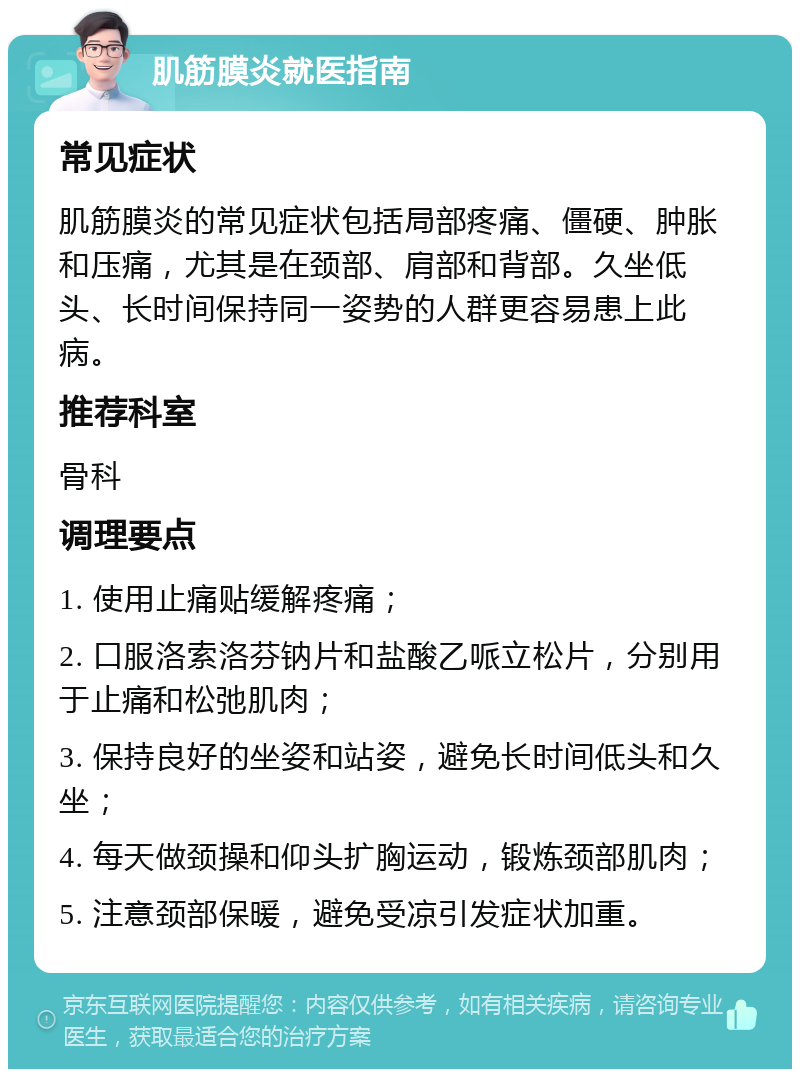 肌筋膜炎就医指南 常见症状 肌筋膜炎的常见症状包括局部疼痛、僵硬、肿胀和压痛，尤其是在颈部、肩部和背部。久坐低头、长时间保持同一姿势的人群更容易患上此病。 推荐科室 骨科 调理要点 1. 使用止痛贴缓解疼痛； 2. 口服洛索洛芬钠片和盐酸乙哌立松片，分别用于止痛和松弛肌肉； 3. 保持良好的坐姿和站姿，避免长时间低头和久坐； 4. 每天做颈操和仰头扩胸运动，锻炼颈部肌肉； 5. 注意颈部保暖，避免受凉引发症状加重。