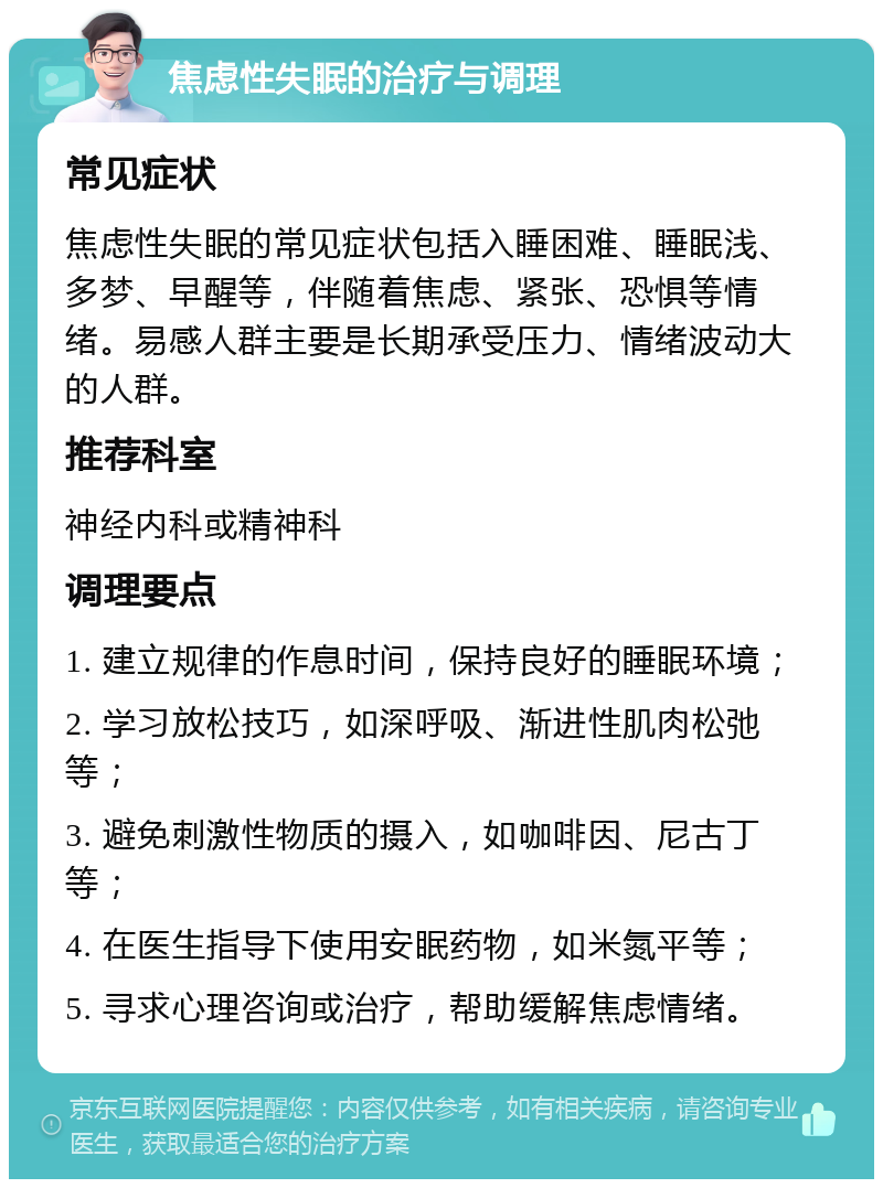 焦虑性失眠的治疗与调理 常见症状 焦虑性失眠的常见症状包括入睡困难、睡眠浅、多梦、早醒等，伴随着焦虑、紧张、恐惧等情绪。易感人群主要是长期承受压力、情绪波动大的人群。 推荐科室 神经内科或精神科 调理要点 1. 建立规律的作息时间，保持良好的睡眠环境； 2. 学习放松技巧，如深呼吸、渐进性肌肉松弛等； 3. 避免刺激性物质的摄入，如咖啡因、尼古丁等； 4. 在医生指导下使用安眠药物，如米氮平等； 5. 寻求心理咨询或治疗，帮助缓解焦虑情绪。