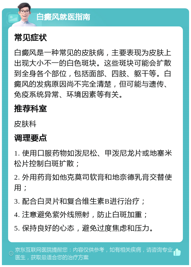 白癜风就医指南 常见症状 白癜风是一种常见的皮肤病，主要表现为皮肤上出现大小不一的白色斑块。这些斑块可能会扩散到全身各个部位，包括面部、四肢、躯干等。白癜风的发病原因尚不完全清楚，但可能与遗传、免疫系统异常、环境因素等有关。 推荐科室 皮肤科 调理要点 1. 使用口服药物如泼尼松、甲泼尼龙片或地塞米松片控制白斑扩散； 2. 外用药膏如他克莫司软膏和地奈德乳膏交替使用； 3. 配合白灵片和复合维生素B进行治疗； 4. 注意避免紫外线照射，防止白斑加重； 5. 保持良好的心态，避免过度焦虑和压力。