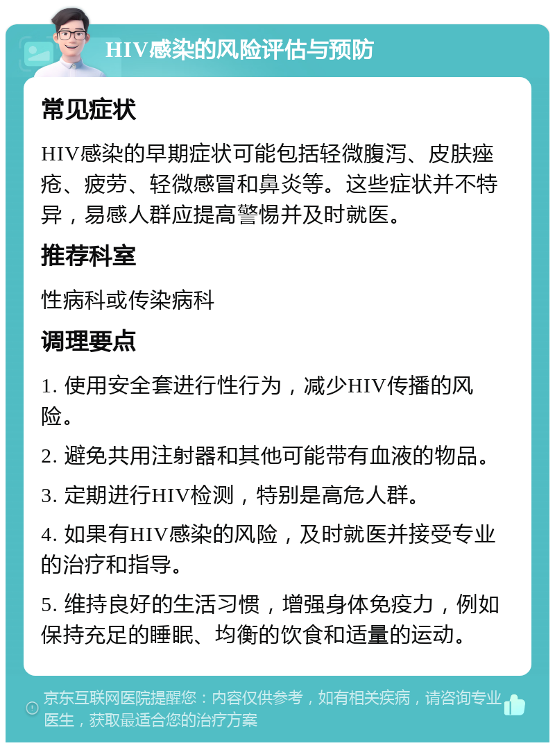 HIV感染的风险评估与预防 常见症状 HIV感染的早期症状可能包括轻微腹泻、皮肤痤疮、疲劳、轻微感冒和鼻炎等。这些症状并不特异，易感人群应提高警惕并及时就医。 推荐科室 性病科或传染病科 调理要点 1. 使用安全套进行性行为，减少HIV传播的风险。 2. 避免共用注射器和其他可能带有血液的物品。 3. 定期进行HIV检测，特别是高危人群。 4. 如果有HIV感染的风险，及时就医并接受专业的治疗和指导。 5. 维持良好的生活习惯，增强身体免疫力，例如保持充足的睡眠、均衡的饮食和适量的运动。