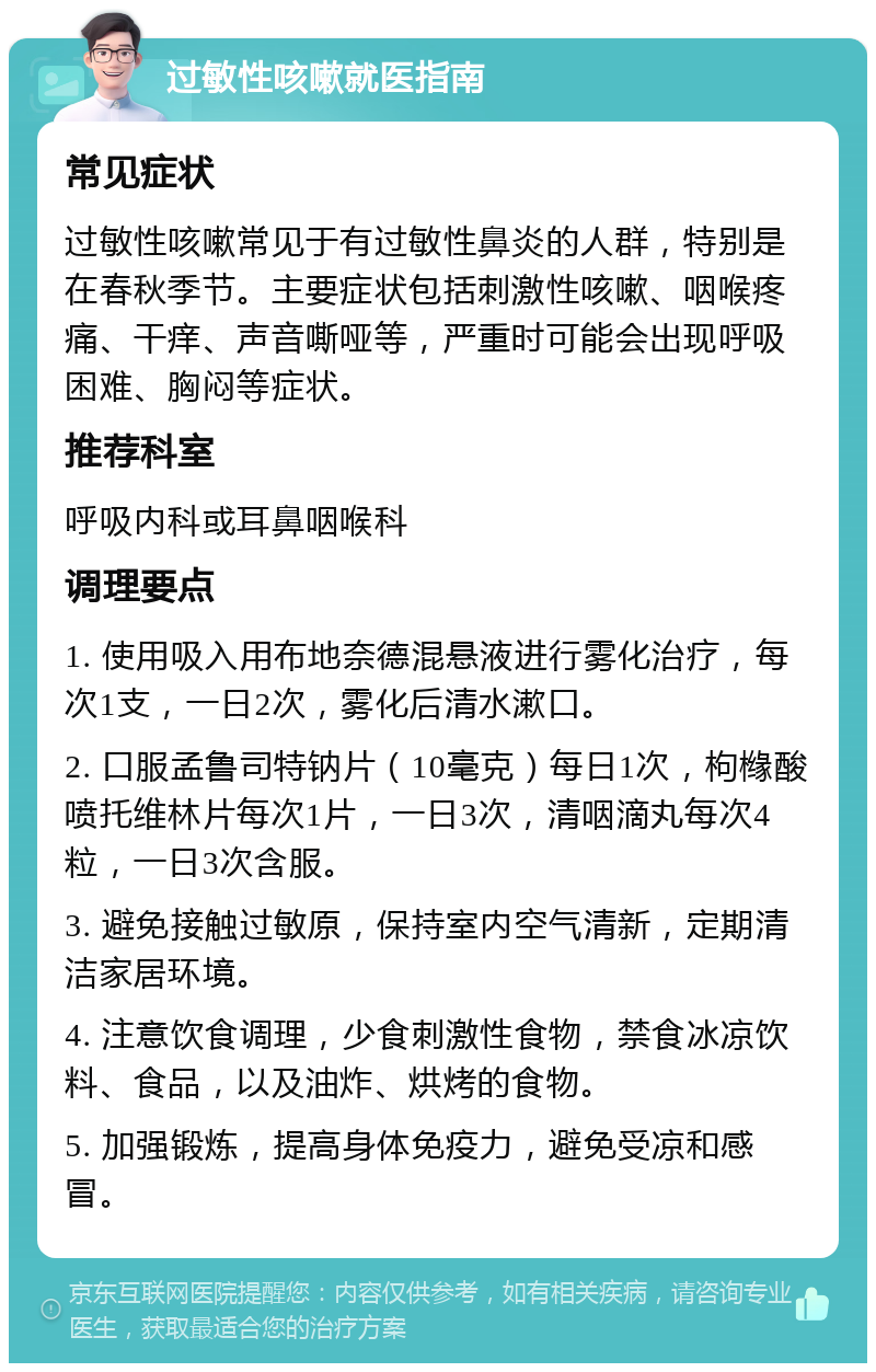 过敏性咳嗽就医指南 常见症状 过敏性咳嗽常见于有过敏性鼻炎的人群，特别是在春秋季节。主要症状包括刺激性咳嗽、咽喉疼痛、干痒、声音嘶哑等，严重时可能会出现呼吸困难、胸闷等症状。 推荐科室 呼吸内科或耳鼻咽喉科 调理要点 1. 使用吸入用布地奈德混悬液进行雾化治疗，每次1支，一日2次，雾化后清水漱口。 2. 口服孟鲁司特钠片（10毫克）每日1次，枸橼酸喷托维林片每次1片，一日3次，清咽滴丸每次4粒，一日3次含服。 3. 避免接触过敏原，保持室内空气清新，定期清洁家居环境。 4. 注意饮食调理，少食刺激性食物，禁食冰凉饮料、食品，以及油炸、烘烤的食物。 5. 加强锻炼，提高身体免疫力，避免受凉和感冒。