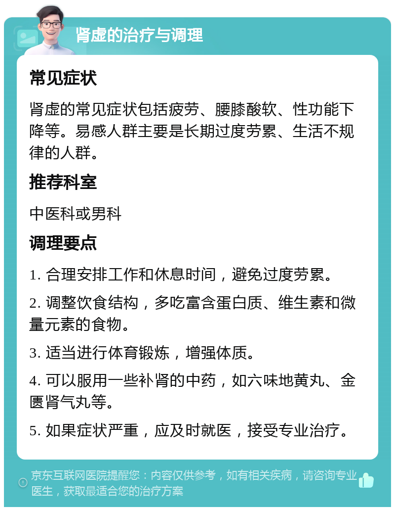 肾虚的治疗与调理 常见症状 肾虚的常见症状包括疲劳、腰膝酸软、性功能下降等。易感人群主要是长期过度劳累、生活不规律的人群。 推荐科室 中医科或男科 调理要点 1. 合理安排工作和休息时间，避免过度劳累。 2. 调整饮食结构，多吃富含蛋白质、维生素和微量元素的食物。 3. 适当进行体育锻炼，增强体质。 4. 可以服用一些补肾的中药，如六味地黄丸、金匮肾气丸等。 5. 如果症状严重，应及时就医，接受专业治疗。