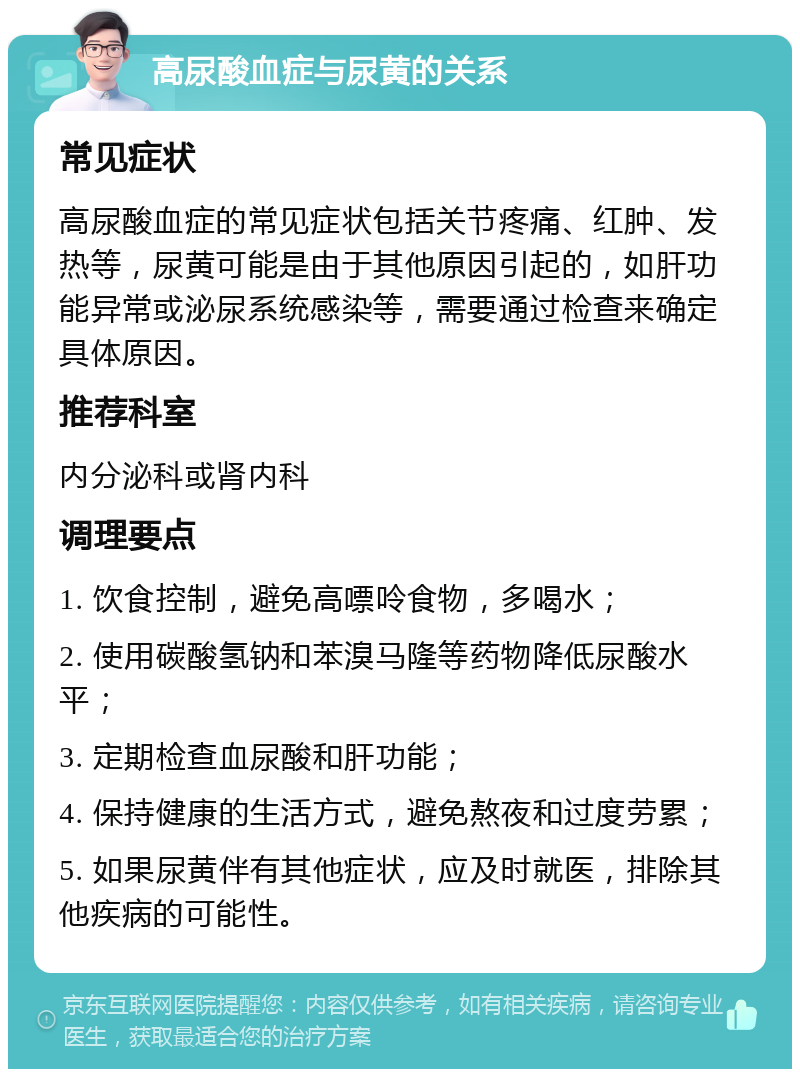 高尿酸血症与尿黄的关系 常见症状 高尿酸血症的常见症状包括关节疼痛、红肿、发热等，尿黄可能是由于其他原因引起的，如肝功能异常或泌尿系统感染等，需要通过检查来确定具体原因。 推荐科室 内分泌科或肾内科 调理要点 1. 饮食控制，避免高嘌呤食物，多喝水； 2. 使用碳酸氢钠和苯溴马隆等药物降低尿酸水平； 3. 定期检查血尿酸和肝功能； 4. 保持健康的生活方式，避免熬夜和过度劳累； 5. 如果尿黄伴有其他症状，应及时就医，排除其他疾病的可能性。