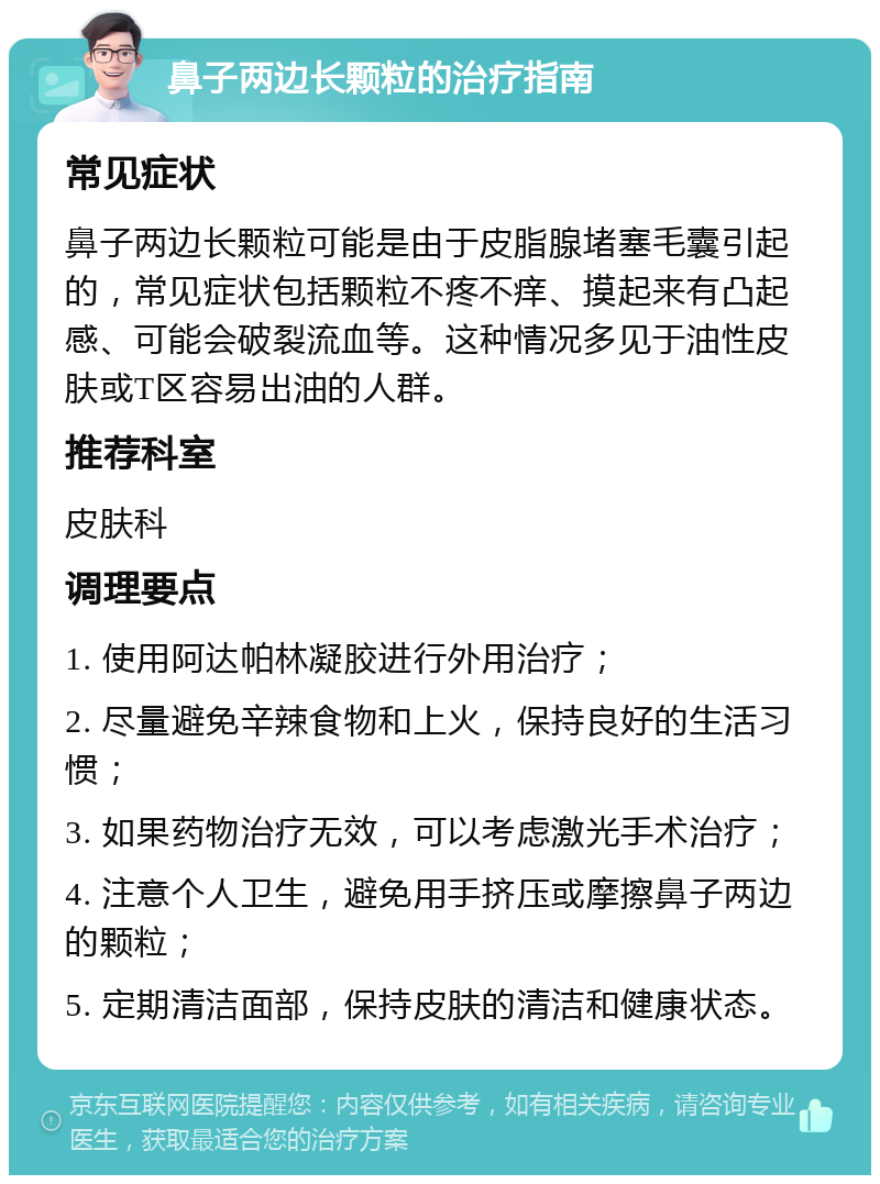 鼻子两边长颗粒的治疗指南 常见症状 鼻子两边长颗粒可能是由于皮脂腺堵塞毛囊引起的，常见症状包括颗粒不疼不痒、摸起来有凸起感、可能会破裂流血等。这种情况多见于油性皮肤或T区容易出油的人群。 推荐科室 皮肤科 调理要点 1. 使用阿达帕林凝胶进行外用治疗； 2. 尽量避免辛辣食物和上火，保持良好的生活习惯； 3. 如果药物治疗无效，可以考虑激光手术治疗； 4. 注意个人卫生，避免用手挤压或摩擦鼻子两边的颗粒； 5. 定期清洁面部，保持皮肤的清洁和健康状态。