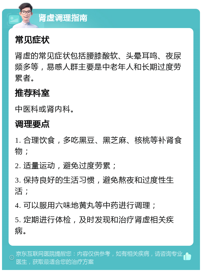 肾虚调理指南 常见症状 肾虚的常见症状包括腰膝酸软、头晕耳鸣、夜尿频多等，易感人群主要是中老年人和长期过度劳累者。 推荐科室 中医科或肾内科。 调理要点 1. 合理饮食，多吃黑豆、黑芝麻、核桃等补肾食物； 2. 适量运动，避免过度劳累； 3. 保持良好的生活习惯，避免熬夜和过度性生活； 4. 可以服用六味地黄丸等中药进行调理； 5. 定期进行体检，及时发现和治疗肾虚相关疾病。