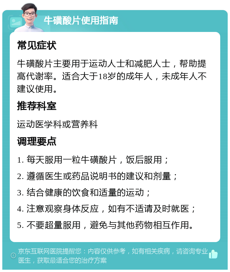 牛磺酸片使用指南 常见症状 牛磺酸片主要用于运动人士和减肥人士，帮助提高代谢率。适合大于18岁的成年人，未成年人不建议使用。 推荐科室 运动医学科或营养科 调理要点 1. 每天服用一粒牛磺酸片，饭后服用； 2. 遵循医生或药品说明书的建议和剂量； 3. 结合健康的饮食和适量的运动； 4. 注意观察身体反应，如有不适请及时就医； 5. 不要超量服用，避免与其他药物相互作用。