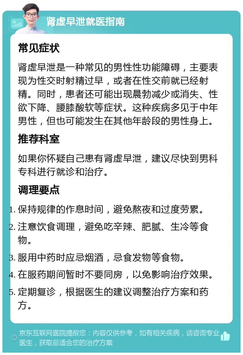 肾虚早泄就医指南 常见症状 肾虚早泄是一种常见的男性性功能障碍，主要表现为性交时射精过早，或者在性交前就已经射精。同时，患者还可能出现晨勃减少或消失、性欲下降、腰膝酸软等症状。这种疾病多见于中年男性，但也可能发生在其他年龄段的男性身上。 推荐科室 如果你怀疑自己患有肾虚早泄，建议尽快到男科专科进行就诊和治疗。 调理要点 保持规律的作息时间，避免熬夜和过度劳累。 注意饮食调理，避免吃辛辣、肥腻、生冷等食物。 服用中药时应忌烟酒，忌食发物等食物。 在服药期间暂时不要同房，以免影响治疗效果。 定期复诊，根据医生的建议调整治疗方案和药方。