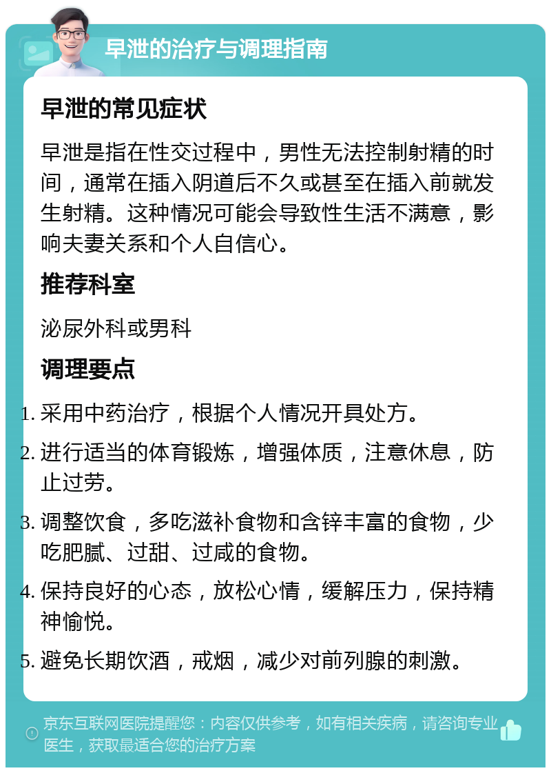 早泄的治疗与调理指南 早泄的常见症状 早泄是指在性交过程中，男性无法控制射精的时间，通常在插入阴道后不久或甚至在插入前就发生射精。这种情况可能会导致性生活不满意，影响夫妻关系和个人自信心。 推荐科室 泌尿外科或男科 调理要点 采用中药治疗，根据个人情况开具处方。 进行适当的体育锻炼，增强体质，注意休息，防止过劳。 调整饮食，多吃滋补食物和含锌丰富的食物，少吃肥腻、过甜、过咸的食物。 保持良好的心态，放松心情，缓解压力，保持精神愉悦。 避免长期饮酒，戒烟，减少对前列腺的刺激。