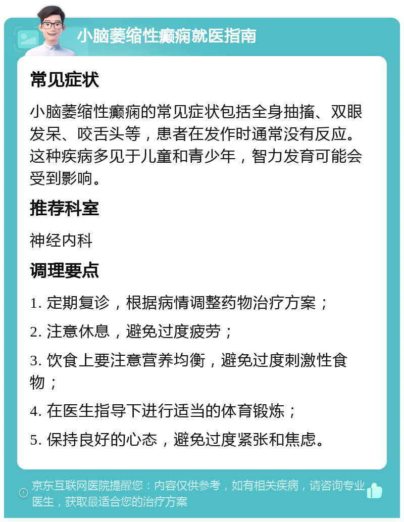 小脑萎缩性癫痫就医指南 常见症状 小脑萎缩性癫痫的常见症状包括全身抽搐、双眼发呆、咬舌头等，患者在发作时通常没有反应。这种疾病多见于儿童和青少年，智力发育可能会受到影响。 推荐科室 神经内科 调理要点 1. 定期复诊，根据病情调整药物治疗方案； 2. 注意休息，避免过度疲劳； 3. 饮食上要注意营养均衡，避免过度刺激性食物； 4. 在医生指导下进行适当的体育锻炼； 5. 保持良好的心态，避免过度紧张和焦虑。