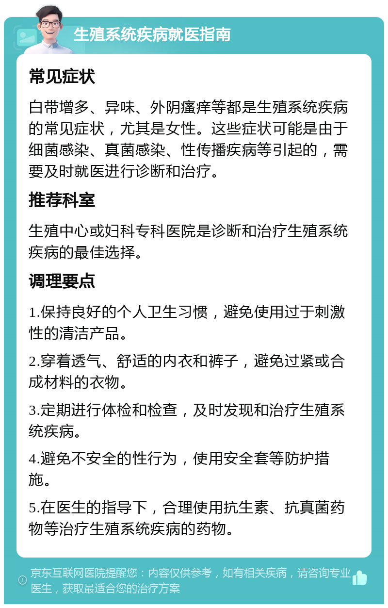 生殖系统疾病就医指南 常见症状 白带增多、异味、外阴瘙痒等都是生殖系统疾病的常见症状，尤其是女性。这些症状可能是由于细菌感染、真菌感染、性传播疾病等引起的，需要及时就医进行诊断和治疗。 推荐科室 生殖中心或妇科专科医院是诊断和治疗生殖系统疾病的最佳选择。 调理要点 1.保持良好的个人卫生习惯，避免使用过于刺激性的清洁产品。 2.穿着透气、舒适的内衣和裤子，避免过紧或合成材料的衣物。 3.定期进行体检和检查，及时发现和治疗生殖系统疾病。 4.避免不安全的性行为，使用安全套等防护措施。 5.在医生的指导下，合理使用抗生素、抗真菌药物等治疗生殖系统疾病的药物。