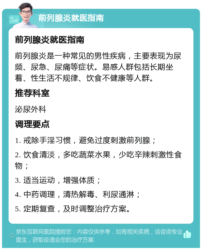 前列腺炎就医指南 前列腺炎就医指南 前列腺炎是一种常见的男性疾病，主要表现为尿频、尿急、尿痛等症状。易感人群包括长期坐着、性生活不规律、饮食不健康等人群。 推荐科室 泌尿外科 调理要点 1. 戒除手淫习惯，避免过度刺激前列腺； 2. 饮食清淡，多吃蔬菜水果，少吃辛辣刺激性食物； 3. 适当运动，增强体质； 4. 中药调理，清热解毒、利尿通淋； 5. 定期复查，及时调整治疗方案。