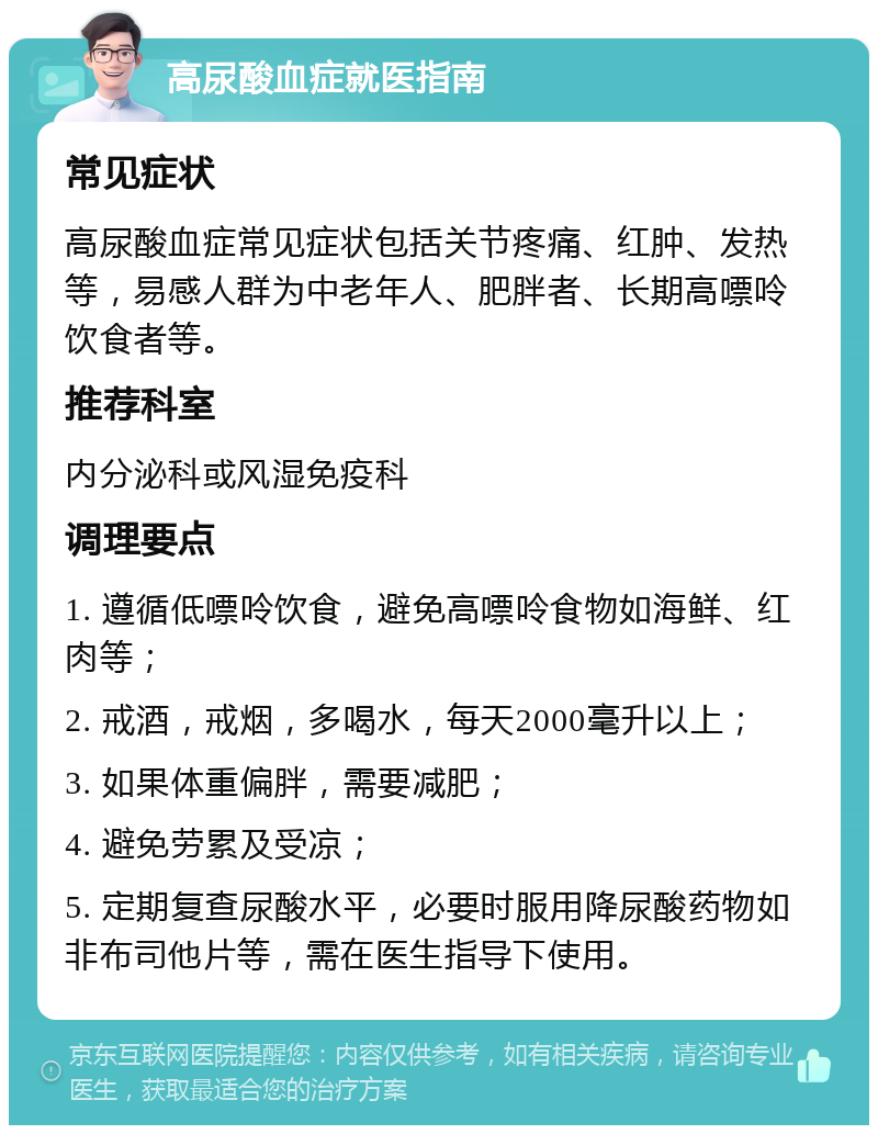 高尿酸血症就医指南 常见症状 高尿酸血症常见症状包括关节疼痛、红肿、发热等，易感人群为中老年人、肥胖者、长期高嘌呤饮食者等。 推荐科室 内分泌科或风湿免疫科 调理要点 1. 遵循低嘌呤饮食，避免高嘌呤食物如海鲜、红肉等； 2. 戒酒，戒烟，多喝水，每天2000毫升以上； 3. 如果体重偏胖，需要减肥； 4. 避免劳累及受凉； 5. 定期复查尿酸水平，必要时服用降尿酸药物如非布司他片等，需在医生指导下使用。