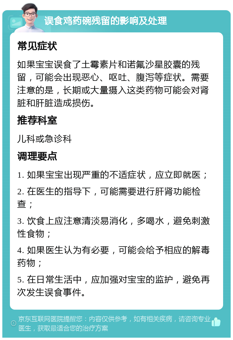 误食鸡药碗残留的影响及处理 常见症状 如果宝宝误食了土霉素片和诺氟沙星胶囊的残留，可能会出现恶心、呕吐、腹泻等症状。需要注意的是，长期或大量摄入这类药物可能会对肾脏和肝脏造成损伤。 推荐科室 儿科或急诊科 调理要点 1. 如果宝宝出现严重的不适症状，应立即就医； 2. 在医生的指导下，可能需要进行肝肾功能检查； 3. 饮食上应注意清淡易消化，多喝水，避免刺激性食物； 4. 如果医生认为有必要，可能会给予相应的解毒药物； 5. 在日常生活中，应加强对宝宝的监护，避免再次发生误食事件。