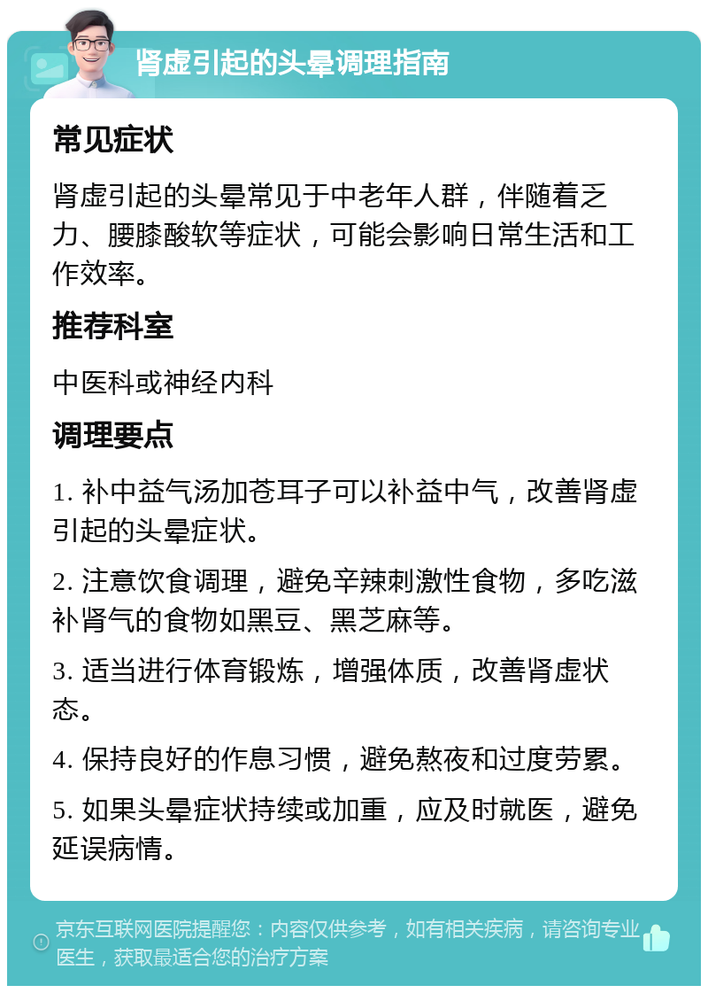 肾虚引起的头晕调理指南 常见症状 肾虚引起的头晕常见于中老年人群，伴随着乏力、腰膝酸软等症状，可能会影响日常生活和工作效率。 推荐科室 中医科或神经内科 调理要点 1. 补中益气汤加苍耳子可以补益中气，改善肾虚引起的头晕症状。 2. 注意饮食调理，避免辛辣刺激性食物，多吃滋补肾气的食物如黑豆、黑芝麻等。 3. 适当进行体育锻炼，增强体质，改善肾虚状态。 4. 保持良好的作息习惯，避免熬夜和过度劳累。 5. 如果头晕症状持续或加重，应及时就医，避免延误病情。