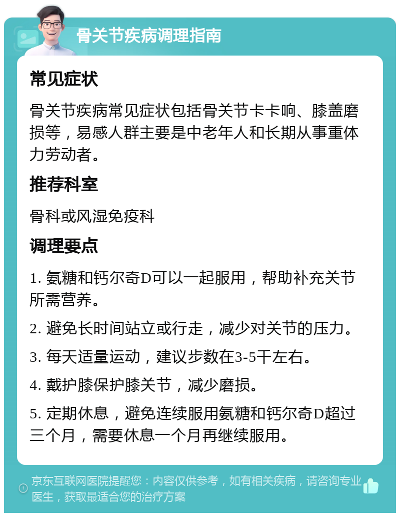 骨关节疾病调理指南 常见症状 骨关节疾病常见症状包括骨关节卡卡响、膝盖磨损等，易感人群主要是中老年人和长期从事重体力劳动者。 推荐科室 骨科或风湿免疫科 调理要点 1. 氨糖和钙尔奇D可以一起服用，帮助补充关节所需营养。 2. 避免长时间站立或行走，减少对关节的压力。 3. 每天适量运动，建议步数在3-5千左右。 4. 戴护膝保护膝关节，减少磨损。 5. 定期休息，避免连续服用氨糖和钙尔奇D超过三个月，需要休息一个月再继续服用。