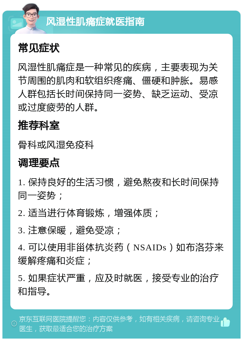 风湿性肌痛症就医指南 常见症状 风湿性肌痛症是一种常见的疾病，主要表现为关节周围的肌肉和软组织疼痛、僵硬和肿胀。易感人群包括长时间保持同一姿势、缺乏运动、受凉或过度疲劳的人群。 推荐科室 骨科或风湿免疫科 调理要点 1. 保持良好的生活习惯，避免熬夜和长时间保持同一姿势； 2. 适当进行体育锻炼，增强体质； 3. 注意保暖，避免受凉； 4. 可以使用非甾体抗炎药（NSAIDs）如布洛芬来缓解疼痛和炎症； 5. 如果症状严重，应及时就医，接受专业的治疗和指导。