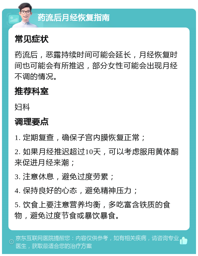 药流后月经恢复指南 常见症状 药流后，恶露持续时间可能会延长，月经恢复时间也可能会有所推迟，部分女性可能会出现月经不调的情况。 推荐科室 妇科 调理要点 1. 定期复查，确保子宫内膜恢复正常； 2. 如果月经推迟超过10天，可以考虑服用黄体酮来促进月经来潮； 3. 注意休息，避免过度劳累； 4. 保持良好的心态，避免精神压力； 5. 饮食上要注意营养均衡，多吃富含铁质的食物，避免过度节食或暴饮暴食。