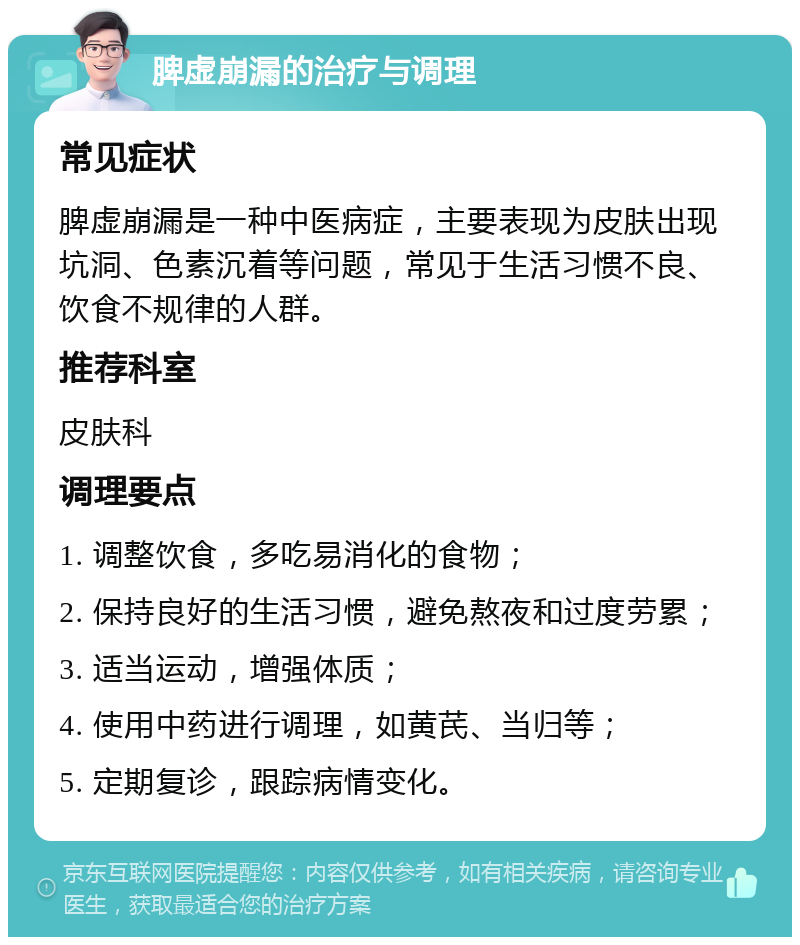 脾虚崩漏的治疗与调理 常见症状 脾虚崩漏是一种中医病症，主要表现为皮肤出现坑洞、色素沉着等问题，常见于生活习惯不良、饮食不规律的人群。 推荐科室 皮肤科 调理要点 1. 调整饮食，多吃易消化的食物； 2. 保持良好的生活习惯，避免熬夜和过度劳累； 3. 适当运动，增强体质； 4. 使用中药进行调理，如黄芪、当归等； 5. 定期复诊，跟踪病情变化。