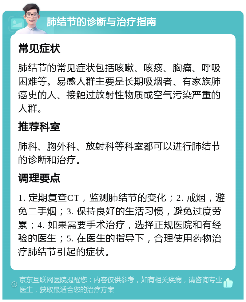 肺结节的诊断与治疗指南 常见症状 肺结节的常见症状包括咳嗽、咳痰、胸痛、呼吸困难等。易感人群主要是长期吸烟者、有家族肺癌史的人、接触过放射性物质或空气污染严重的人群。 推荐科室 肺科、胸外科、放射科等科室都可以进行肺结节的诊断和治疗。 调理要点 1. 定期复查CT，监测肺结节的变化；2. 戒烟，避免二手烟；3. 保持良好的生活习惯，避免过度劳累；4. 如果需要手术治疗，选择正规医院和有经验的医生；5. 在医生的指导下，合理使用药物治疗肺结节引起的症状。