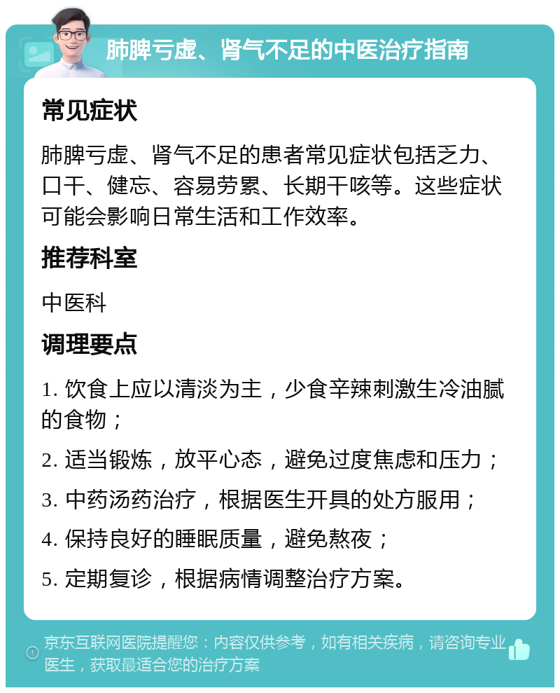 肺脾亏虚、肾气不足的中医治疗指南 常见症状 肺脾亏虚、肾气不足的患者常见症状包括乏力、口干、健忘、容易劳累、长期干咳等。这些症状可能会影响日常生活和工作效率。 推荐科室 中医科 调理要点 1. 饮食上应以清淡为主，少食辛辣刺激生冷油腻的食物； 2. 适当锻炼，放平心态，避免过度焦虑和压力； 3. 中药汤药治疗，根据医生开具的处方服用； 4. 保持良好的睡眠质量，避免熬夜； 5. 定期复诊，根据病情调整治疗方案。