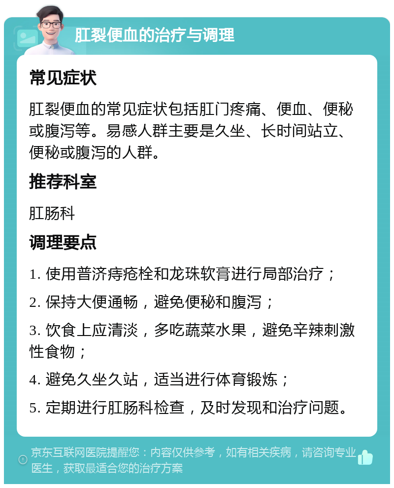 肛裂便血的治疗与调理 常见症状 肛裂便血的常见症状包括肛门疼痛、便血、便秘或腹泻等。易感人群主要是久坐、长时间站立、便秘或腹泻的人群。 推荐科室 肛肠科 调理要点 1. 使用普济痔疮栓和龙珠软膏进行局部治疗； 2. 保持大便通畅，避免便秘和腹泻； 3. 饮食上应清淡，多吃蔬菜水果，避免辛辣刺激性食物； 4. 避免久坐久站，适当进行体育锻炼； 5. 定期进行肛肠科检查，及时发现和治疗问题。