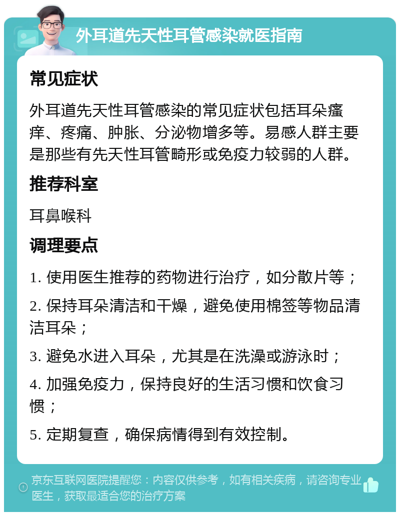 外耳道先天性耳管感染就医指南 常见症状 外耳道先天性耳管感染的常见症状包括耳朵瘙痒、疼痛、肿胀、分泌物增多等。易感人群主要是那些有先天性耳管畸形或免疫力较弱的人群。 推荐科室 耳鼻喉科 调理要点 1. 使用医生推荐的药物进行治疗，如分散片等； 2. 保持耳朵清洁和干燥，避免使用棉签等物品清洁耳朵； 3. 避免水进入耳朵，尤其是在洗澡或游泳时； 4. 加强免疫力，保持良好的生活习惯和饮食习惯； 5. 定期复查，确保病情得到有效控制。