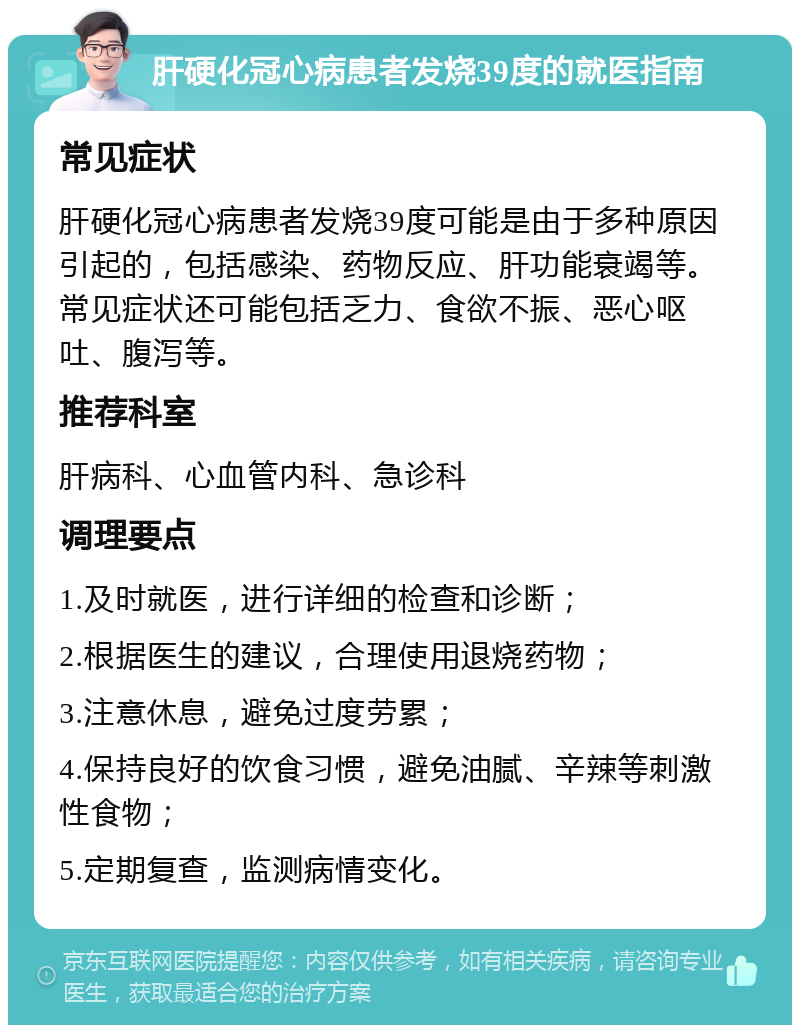 肝硬化冠心病患者发烧39度的就医指南 常见症状 肝硬化冠心病患者发烧39度可能是由于多种原因引起的，包括感染、药物反应、肝功能衰竭等。常见症状还可能包括乏力、食欲不振、恶心呕吐、腹泻等。 推荐科室 肝病科、心血管内科、急诊科 调理要点 1.及时就医，进行详细的检查和诊断； 2.根据医生的建议，合理使用退烧药物； 3.注意休息，避免过度劳累； 4.保持良好的饮食习惯，避免油腻、辛辣等刺激性食物； 5.定期复查，监测病情变化。