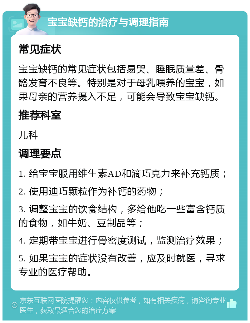 宝宝缺钙的治疗与调理指南 常见症状 宝宝缺钙的常见症状包括易哭、睡眠质量差、骨骼发育不良等。特别是对于母乳喂养的宝宝，如果母亲的营养摄入不足，可能会导致宝宝缺钙。 推荐科室 儿科 调理要点 1. 给宝宝服用维生素AD和滴巧克力来补充钙质； 2. 使用迪巧颗粒作为补钙的药物； 3. 调整宝宝的饮食结构，多给他吃一些富含钙质的食物，如牛奶、豆制品等； 4. 定期带宝宝进行骨密度测试，监测治疗效果； 5. 如果宝宝的症状没有改善，应及时就医，寻求专业的医疗帮助。