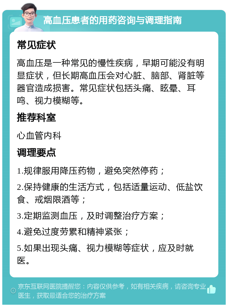 高血压患者的用药咨询与调理指南 常见症状 高血压是一种常见的慢性疾病，早期可能没有明显症状，但长期高血压会对心脏、脑部、肾脏等器官造成损害。常见症状包括头痛、眩晕、耳鸣、视力模糊等。 推荐科室 心血管内科 调理要点 1.规律服用降压药物，避免突然停药； 2.保持健康的生活方式，包括适量运动、低盐饮食、戒烟限酒等； 3.定期监测血压，及时调整治疗方案； 4.避免过度劳累和精神紧张； 5.如果出现头痛、视力模糊等症状，应及时就医。