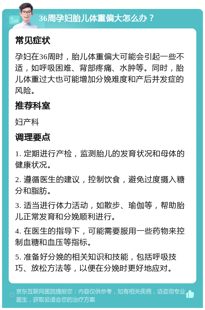 36周孕妇胎儿体重偏大怎么办？ 常见症状 孕妇在36周时，胎儿体重偏大可能会引起一些不适，如呼吸困难、背部疼痛、水肿等。同时，胎儿体重过大也可能增加分娩难度和产后并发症的风险。 推荐科室 妇产科 调理要点 1. 定期进行产检，监测胎儿的发育状况和母体的健康状况。 2. 遵循医生的建议，控制饮食，避免过度摄入糖分和脂肪。 3. 适当进行体力活动，如散步、瑜伽等，帮助胎儿正常发育和分娩顺利进行。 4. 在医生的指导下，可能需要服用一些药物来控制血糖和血压等指标。 5. 准备好分娩的相关知识和技能，包括呼吸技巧、放松方法等，以便在分娩时更好地应对。