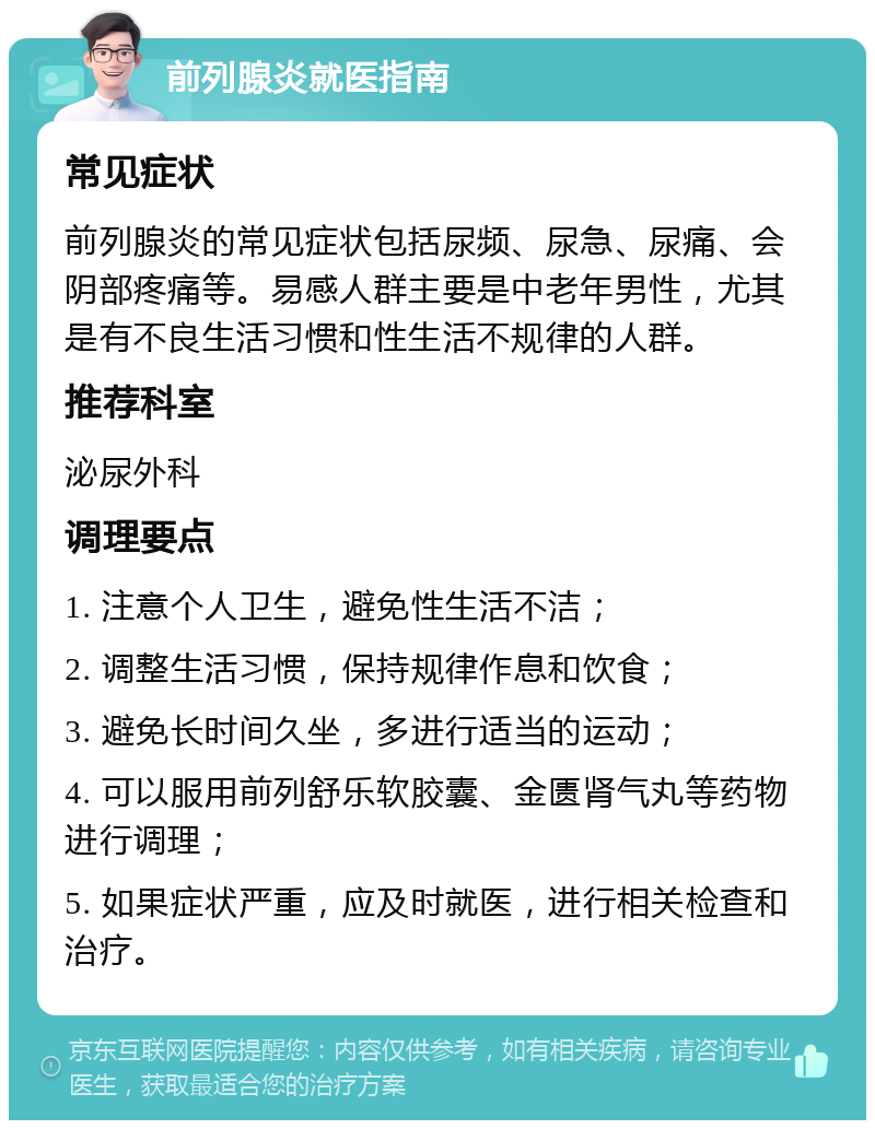 前列腺炎就医指南 常见症状 前列腺炎的常见症状包括尿频、尿急、尿痛、会阴部疼痛等。易感人群主要是中老年男性，尤其是有不良生活习惯和性生活不规律的人群。 推荐科室 泌尿外科 调理要点 1. 注意个人卫生，避免性生活不洁； 2. 调整生活习惯，保持规律作息和饮食； 3. 避免长时间久坐，多进行适当的运动； 4. 可以服用前列舒乐软胶囊、金匮肾气丸等药物进行调理； 5. 如果症状严重，应及时就医，进行相关检查和治疗。