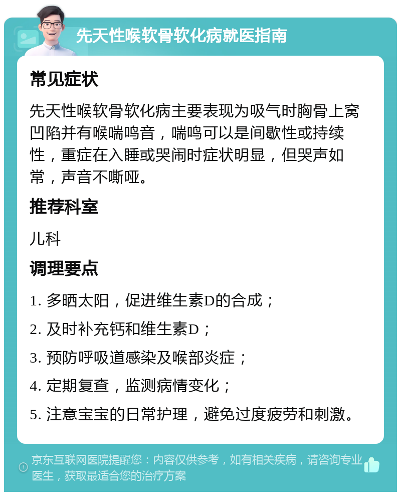 先天性喉软骨软化病就医指南 常见症状 先天性喉软骨软化病主要表现为吸气时胸骨上窝凹陷并有喉喘鸣音，喘鸣可以是间歇性或持续性，重症在入睡或哭闹时症状明显，但哭声如常，声音不嘶哑。 推荐科室 儿科 调理要点 1. 多晒太阳，促进维生素D的合成； 2. 及时补充钙和维生素D； 3. 预防呼吸道感染及喉部炎症； 4. 定期复查，监测病情变化； 5. 注意宝宝的日常护理，避免过度疲劳和刺激。