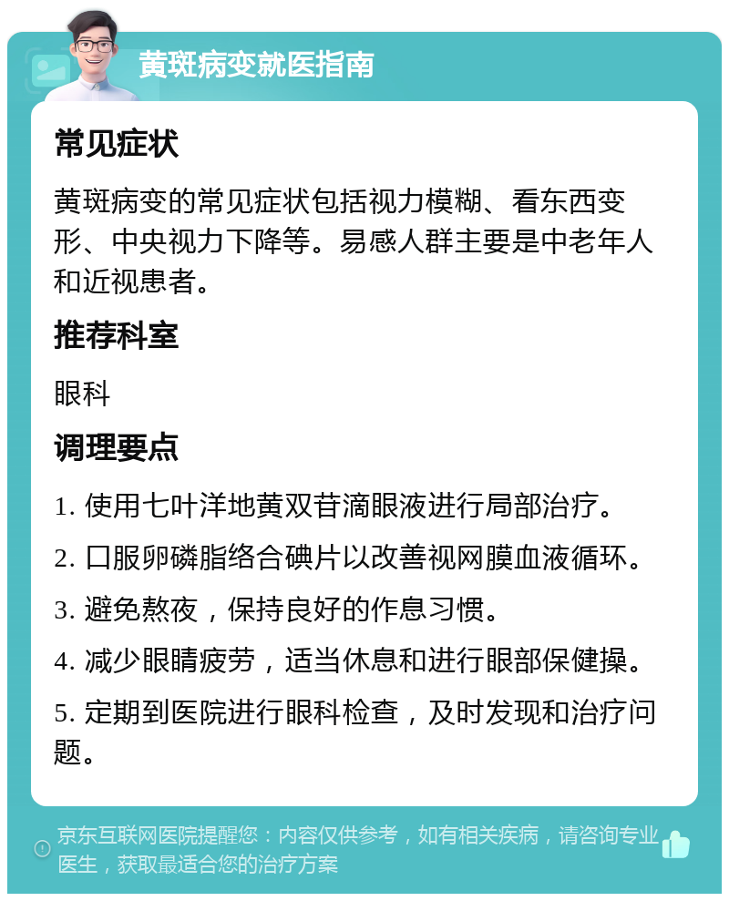 黄斑病变就医指南 常见症状 黄斑病变的常见症状包括视力模糊、看东西变形、中央视力下降等。易感人群主要是中老年人和近视患者。 推荐科室 眼科 调理要点 1. 使用七叶洋地黄双苷滴眼液进行局部治疗。 2. 口服卵磷脂络合碘片以改善视网膜血液循环。 3. 避免熬夜，保持良好的作息习惯。 4. 减少眼睛疲劳，适当休息和进行眼部保健操。 5. 定期到医院进行眼科检查，及时发现和治疗问题。