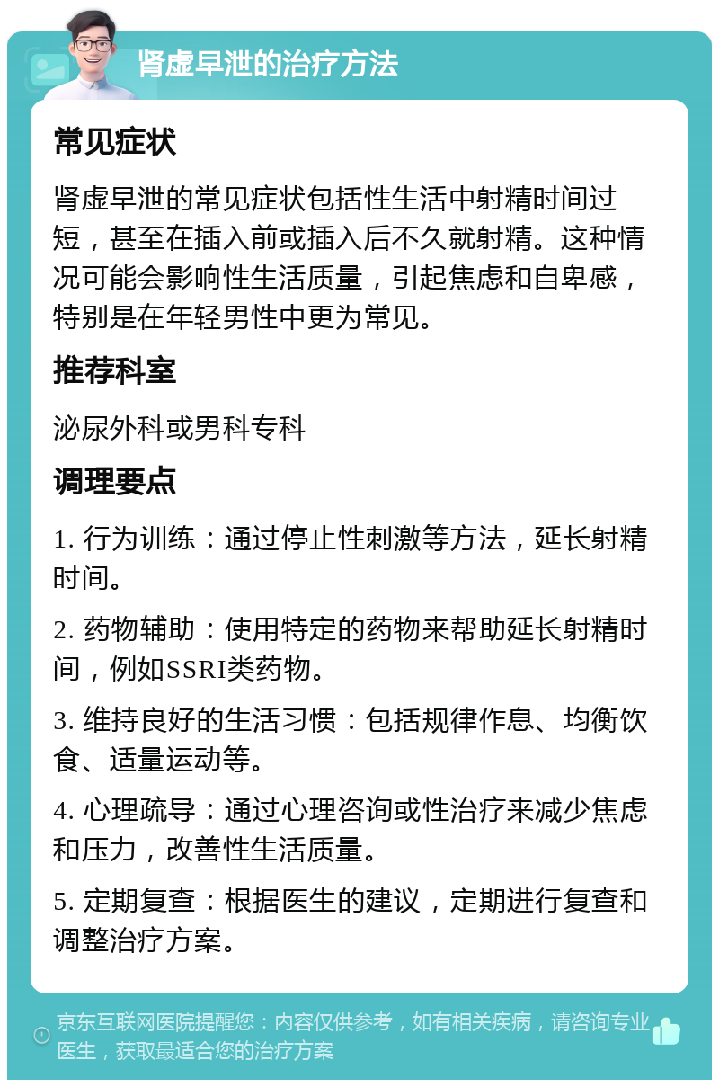 肾虚早泄的治疗方法 常见症状 肾虚早泄的常见症状包括性生活中射精时间过短，甚至在插入前或插入后不久就射精。这种情况可能会影响性生活质量，引起焦虑和自卑感，特别是在年轻男性中更为常见。 推荐科室 泌尿外科或男科专科 调理要点 1. 行为训练：通过停止性刺激等方法，延长射精时间。 2. 药物辅助：使用特定的药物来帮助延长射精时间，例如SSRI类药物。 3. 维持良好的生活习惯：包括规律作息、均衡饮食、适量运动等。 4. 心理疏导：通过心理咨询或性治疗来减少焦虑和压力，改善性生活质量。 5. 定期复查：根据医生的建议，定期进行复查和调整治疗方案。