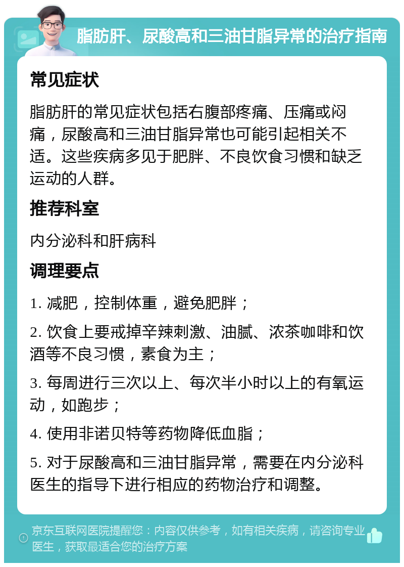 脂肪肝、尿酸高和三油甘脂异常的治疗指南 常见症状 脂肪肝的常见症状包括右腹部疼痛、压痛或闷痛，尿酸高和三油甘脂异常也可能引起相关不适。这些疾病多见于肥胖、不良饮食习惯和缺乏运动的人群。 推荐科室 内分泌科和肝病科 调理要点 1. 减肥，控制体重，避免肥胖； 2. 饮食上要戒掉辛辣刺激、油腻、浓茶咖啡和饮酒等不良习惯，素食为主； 3. 每周进行三次以上、每次半小时以上的有氧运动，如跑步； 4. 使用非诺贝特等药物降低血脂； 5. 对于尿酸高和三油甘脂异常，需要在内分泌科医生的指导下进行相应的药物治疗和调整。