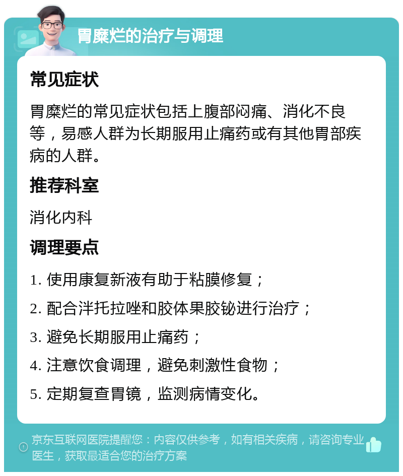 胃糜烂的治疗与调理 常见症状 胃糜烂的常见症状包括上腹部闷痛、消化不良等，易感人群为长期服用止痛药或有其他胃部疾病的人群。 推荐科室 消化内科 调理要点 1. 使用康复新液有助于粘膜修复； 2. 配合泮托拉唑和胶体果胶铋进行治疗； 3. 避免长期服用止痛药； 4. 注意饮食调理，避免刺激性食物； 5. 定期复查胃镜，监测病情变化。