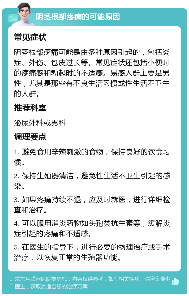 阴茎根部疼痛的可能原因 常见症状 阴茎根部疼痛可能是由多种原因引起的，包括炎症、外伤、包皮过长等。常见症状还包括小便时的疼痛感和勃起时的不适感。易感人群主要是男性，尤其是那些有不良生活习惯或性生活不卫生的人群。 推荐科室 泌尿外科或男科 调理要点 1. 避免食用辛辣刺激的食物，保持良好的饮食习惯。 2. 保持生殖器清洁，避免性生活不卫生引起的感染。 3. 如果疼痛持续不退，应及时就医，进行详细检查和治疗。 4. 可以服用消炎药物如头孢类抗生素等，缓解炎症引起的疼痛和不适感。 5. 在医生的指导下，进行必要的物理治疗或手术治疗，以恢复正常的生殖器功能。