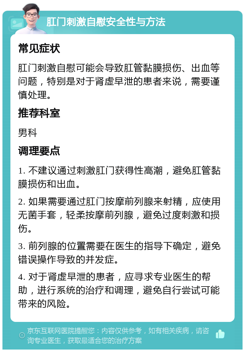 肛门刺激自慰安全性与方法 常见症状 肛门刺激自慰可能会导致肛管黏膜损伤、出血等问题，特别是对于肾虚早泄的患者来说，需要谨慎处理。 推荐科室 男科 调理要点 1. 不建议通过刺激肛门获得性高潮，避免肛管黏膜损伤和出血。 2. 如果需要通过肛门按摩前列腺来射精，应使用无菌手套，轻柔按摩前列腺，避免过度刺激和损伤。 3. 前列腺的位置需要在医生的指导下确定，避免错误操作导致的并发症。 4. 对于肾虚早泄的患者，应寻求专业医生的帮助，进行系统的治疗和调理，避免自行尝试可能带来的风险。