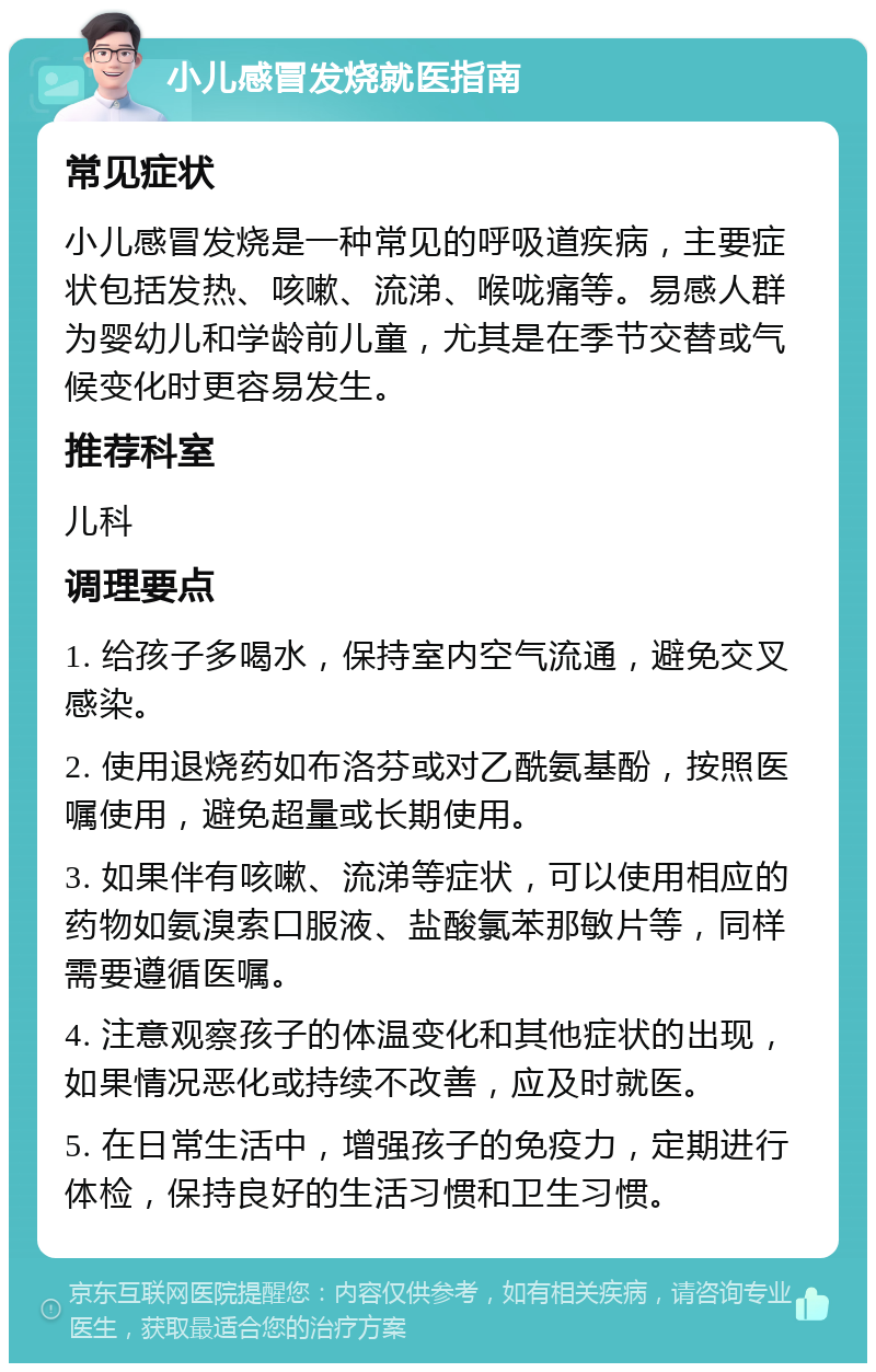 小儿感冒发烧就医指南 常见症状 小儿感冒发烧是一种常见的呼吸道疾病，主要症状包括发热、咳嗽、流涕、喉咙痛等。易感人群为婴幼儿和学龄前儿童，尤其是在季节交替或气候变化时更容易发生。 推荐科室 儿科 调理要点 1. 给孩子多喝水，保持室内空气流通，避免交叉感染。 2. 使用退烧药如布洛芬或对乙酰氨基酚，按照医嘱使用，避免超量或长期使用。 3. 如果伴有咳嗽、流涕等症状，可以使用相应的药物如氨溴索口服液、盐酸氯苯那敏片等，同样需要遵循医嘱。 4. 注意观察孩子的体温变化和其他症状的出现，如果情况恶化或持续不改善，应及时就医。 5. 在日常生活中，增强孩子的免疫力，定期进行体检，保持良好的生活习惯和卫生习惯。