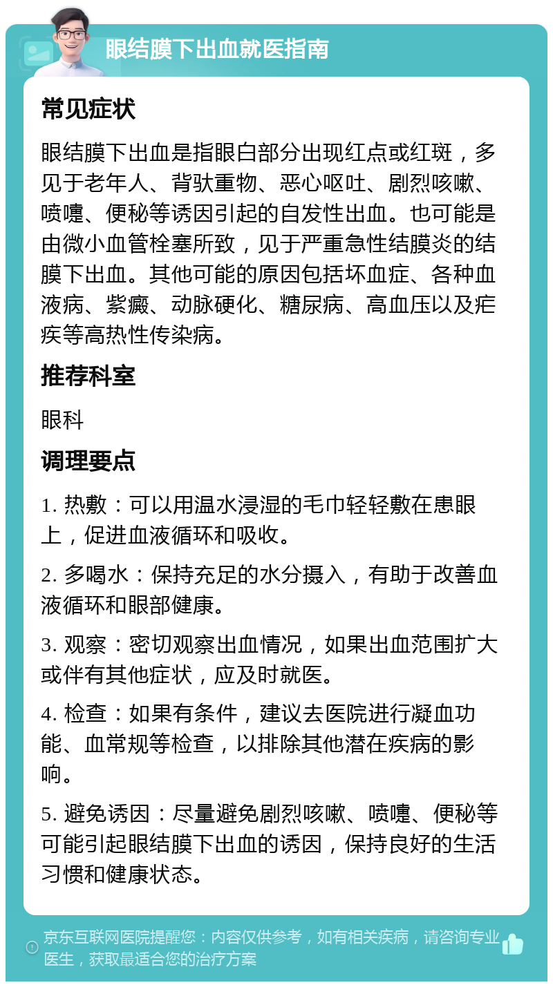 眼结膜下出血就医指南 常见症状 眼结膜下出血是指眼白部分出现红点或红斑，多见于老年人、背驮重物、恶心呕吐、剧烈咳嗽、喷嚏、便秘等诱因引起的自发性出血。也可能是由微小血管栓塞所致，见于严重急性结膜炎的结膜下出血。其他可能的原因包括坏血症、各种血液病、紫癜、动脉硬化、糖尿病、高血压以及疟疾等高热性传染病。 推荐科室 眼科 调理要点 1. 热敷：可以用温水浸湿的毛巾轻轻敷在患眼上，促进血液循环和吸收。 2. 多喝水：保持充足的水分摄入，有助于改善血液循环和眼部健康。 3. 观察：密切观察出血情况，如果出血范围扩大或伴有其他症状，应及时就医。 4. 检查：如果有条件，建议去医院进行凝血功能、血常规等检查，以排除其他潜在疾病的影响。 5. 避免诱因：尽量避免剧烈咳嗽、喷嚏、便秘等可能引起眼结膜下出血的诱因，保持良好的生活习惯和健康状态。